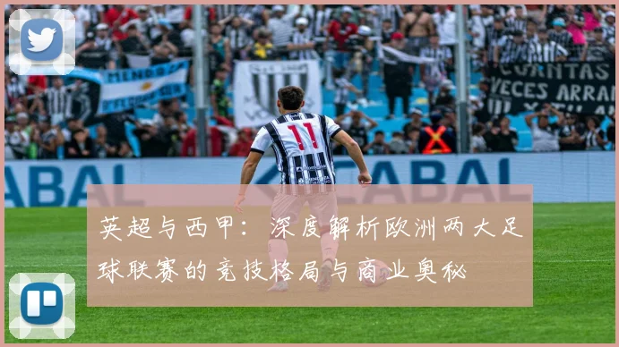 英超与西甲:深度解析欧洲两大足球联赛的竞技格局与商业奥秘
