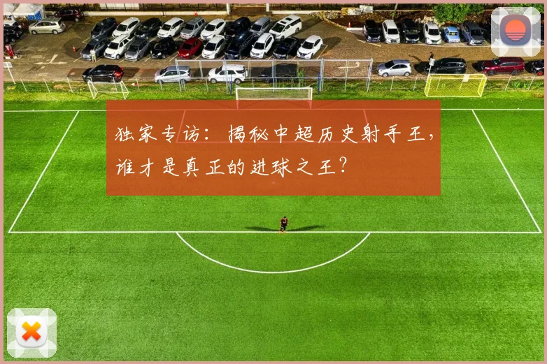 独家专访：揭秘中超历史射手王，谁才是真正的进球之王？