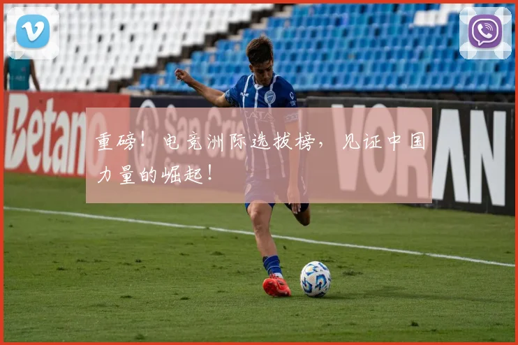 重磅！电竞洲际选拔榜，见证中国力量的崛起！