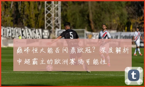 巅峰恒大能否问鼎欧冠？深度解析中超霸主的欧洲赛场可能性