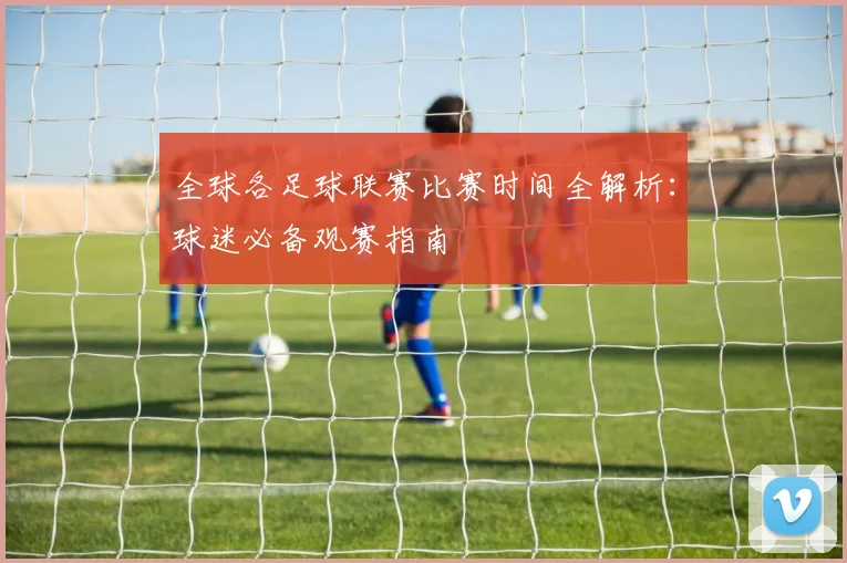 全球各足球联赛比赛时间全解析：球迷必备观赛指南