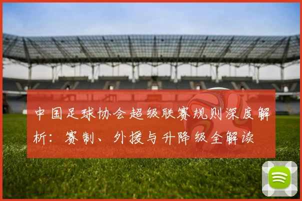 中国足球协会超级联赛规则深度解析：赛制、外援与升降级全解读
